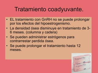 Tratamiento coadyuvante.
• EL tratamiento con GnRH no se puede prolongar
por los efectos del hipoestrogenismo.
• La densidad ósea disminuye en tratamiento de 3-
6 meses. (columna y cadera)
• Se pueden administrar estrógenos para
contrarrestar perdida ósea.
• Se puede prolongar el tratamiento hasta 12
meses.
 