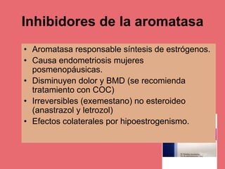 Inhibidores de la aromatasa
• Aromatasa responsable síntesis de estrógenos.
• Causa endometriosis mujeres
posmenopáusicas.
• Disminuyen dolor y BMD (se recomienda
tratamiento con COC)
• Irreversibles (exemestano) no esteroideo
(anastrazol y letrozol)
• Efectos colaterales por hipoestrogenismo.
 