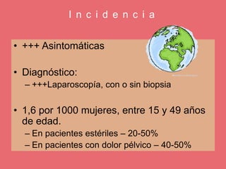 I n c i d e n c i a
• +++ Asintomáticas
• Diagnóstico:
– +++Laparoscopía, con o sin biopsia
• 1,6 por 1000 mujeres, entre 15 y 49 años
de edad.
– En pacientes estériles – 20-50%
– En pacientes con dolor pélvico – 40-50%
 