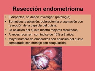 Resección endometrioma
• Extirpables, se deben investigar. (patología)
• Sometidos a ablación, ooforectomia o aspiración con
resección de la capsula del quiste.
• La ablación del quiste mostro mejores resultados.
• A veces recurren, con índice de 15% a 2 años.
• Mayor numero de embarazos con ablación del quiste
comparado con drenaje con coagulación.
 