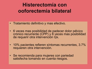 Histerectomía con
ooforectemia bilateral
• Tratamiento definitivo y mas efectivo.
• 6 veces mas posibilidad de padecer dolor pélvico
crónico recurrente (CPP) y 8 veces mas posibilidad
de requerir otra intervención Qx.
• 10% pacientes refieren síntomas recurrentes, 3.7%
requieren otra intervención.
• Se recomienda para mujeres con pariedad
satisfecha tomando en cuenta riesgos.
 