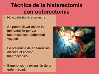 Técnica de la histerectomía
con ooforectomía
• No existe técnica correcta
• Se puede llevar acabo la
intervención por vía
laparoscópica, abdominal
vaginal.
• La presencia de adherencias
dificulta el acceso
laparoscópico.
• Experiencia, y extensión de la
enfermedad.
 