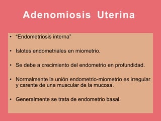 Adenomiosis Uterina
• “Endometriosis interna”
• Islotes endometriales en miometrio.
• Se debe a crecimiento del endometrio en profundidad.
• Normalmente la unión endometrio-miometrio es irregular
y carente de una muscular de la mucosa.
• Generalmente se trata de endometrio basal.
 
