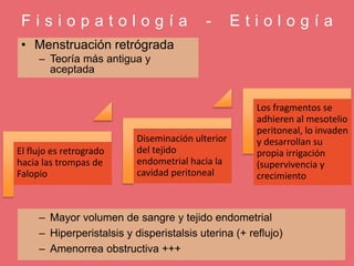 F i s i o p a t o l o g í a - E t i o l o g í a
• Menstruación retrógrada
– Teoría más antigua y
aceptada
El flujo es retrogrado
hacia las trompas de
Falopio
Diseminación ulterior
del tejido
endometrial hacia la
cavidad peritoneal
Los fragmentos se
adhieren al mesotelio
peritoneal, lo invaden
y desarrollan su
propia irrigación
(supervivencia y
crecimiento
– Mayor volumen de sangre y tejido endometrial
– Hiperperistalsis y disperistalsis uterina (+ reflujo)
– Amenorrea obstructiva +++
 