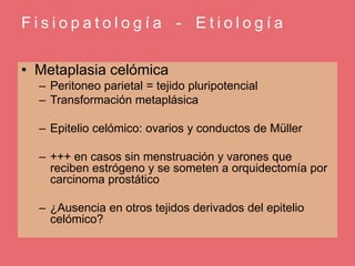 F i s i o p a t o l o g í a - E t i o l o g í a
• Metaplasia celómica
– Peritoneo parietal = tejido pluripotencial
– Transformación metaplásica
– Epitelio celómico: ovarios y conductos de Müller
– +++ en casos sin menstruación y varones que
reciben estrógeno y se someten a orquidectomía por
carcinoma prostático
– ¿Ausencia en otros tejidos derivados del epitelio
celómico?
 