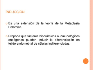 INDUCCIÓN
 Es una extensión de la teoría de la Metaplasia
Celómica.
 Propone que factores bioquímicos o inmunológicos
endógenos pueden inducir la diferenciación en
tejido endometrial de células indiferenciadas.
 