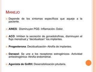 MANEJO
 Depende de los síntomas específicos que aqueje a la
paciente.
 AINES: Disminuyen PGE- Inflamación- Dolor.
 ACO: Inhiben la secreción de gonadotrofinas, disminuyen el
flujo menstrual y “decidualizan” los implantes.
 Progesterona: Decidualización- Atrofia de implantes.
 Danazol: Se une a los receptores estrogénicos- Actividad
antiestrogénica- Atrofia endometrial.
 Agonista de GnRH: Desensibilización pituitaria.
 