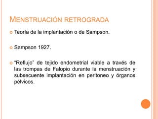 MENSTRUACIÓN RETROGRADA
 Teoría de la implantación o de Sampson.
 Sampson 1927.
 “Reflujo” de tejido endometrial viable a través de
las trompas de Falopio durante la menstruación y
subsecuente implantación en peritoneo y órganos
pélvicos.
 