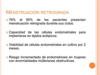 MENSTRUACIÓN RETROGRADA
 76% al 90% de las pacientes presentan
menstruación retrógrada durante sus ciclos.
 Capacidad de las células endometriales para
implantarse en tejidos ectópicos.
 Viabilidad de células endometriales en cultivo por 2
meses.
 Riesgo incrementado de endometriosis en mujeres
con anormalidades müllerianas obstructivas.
 