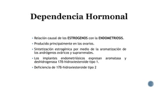  Relación causal de los ESTROGENOS con la ENDOMETRIOSIS.
 Producido principalmente en los ovarios.
 Sintetización estrogénica por medio de la aromatización de
los andrógenos ováricos y suprarrenales.
 Los implantes endometriósicos expresan aromatasa y
deshidrogenasa 17β-hidroxiesteroide tipo 1.
 Deficiencia de 17β-hidroxiesteroide tipo 2
 