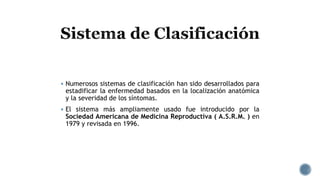  Numerosos sistemas de clasificación han sido desarrollados para
estadificar la enfermedad basados en la localización anatómica
y la severidad de los síntomas.
 El sistema más ampliamente usado fue introducido por la
Sociedad Americana de Medicina Reproductiva ( A.S.R.M. ) en
1979 y revisada en 1996.
 