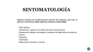  Algunas mujeres con endometriosis carecen de síntomas, pero por lo
general manifiestan dolor pélvico crónico y esterilidad.
 Dolor pélvico
 Dismenorrea (aparece 24 y 28h antes de la menstruación)
 Dispareunia (tabique rectovaginal o problema de ligamentos uterosacros)
 Disuria
 Disquecia
 Esterilidad
 Obstrucción intestinal y ureteral
 