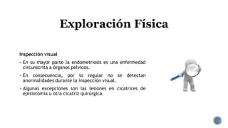Inspección visual
 En su mayor parte la endometriosis es una enfermedad
circunscrita a órganos pélvicos.
 En consecuencia, por lo regular no se detectan
anormalidades durante la inspección visual.
 Algunas excepciones son las lesiones en cicatrices de
episiotomia u otra cicatriz quirúrgica.
 