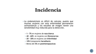  La endometriosis es difícil de calcular, puesto que
muchas mujeres con esta enfermedad permanecen
asintomáticas y los estudios de imagen tienen una
sensibilidad muy reducida para la detección.
 1 – 7% en mujeres de raza blanca
 40 – 60% en mujeres con Dismenorrea
 20 – 30% en mujeres con Infertilidad
 10% Componente hereditario
 Menos del 5% en postmenopausicas
 