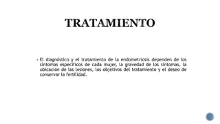  El diagnóstico y el tratamiento de la endometriosis dependen de los
síntomas específicos de cada mujer, la gravedad de los síntomas, la
ubicación de las lesiones, los objetivos del tratamiento y el deseo de
conservar la fertilidad.
 