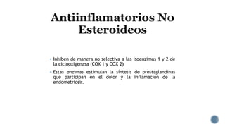  Inhiben de manera no selectiva a las isoenzimas 1 y 2 de
la ciclooxigenasa (COX 1 y COX 2)
 Estas enzimas estimulan la síntesis de prostaglandinas
que participan en el dolor y la inflamacion de la
endometriosis.
 