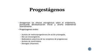  Antagonizan los efectos estrogénicos sobre el endometrio,
provocando decidualización inicial y atrofia endometrial
ulteriolmente
 Progestagenos orales:
 Acetato de medroxiprogesterona de acción prolongada,
 DIU con levonorgestrel,
 Moduladores selectivos de los receptores de progesterona
 Acetato de noretrindona
 Dienogest (Visanne®)
Progestágenos
 