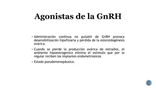  Administración continua no pulsátil de GnRH provoca
desensibilización hipofisiaria y pérdida de la esteroidogénesis
ovárica.
 Cuando se pierde la producción ovárica de estradiol, el
ambiente hipoestrogenico elimina el estimulo que por lo
regular reciben los implantes endometriosicos
 Estado pseudomenopáusico.
Agonistas de la GnRH
 