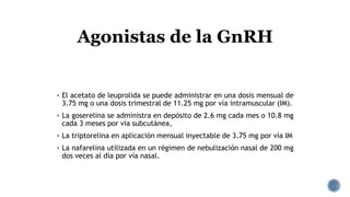  El acetato de leuprolida se puede administrar en una dosis mensual de
3.75 mg o una dosis trimestral de 11.25 mg por vía intramuscular (IM).
 La goserelina se administra en depósito de 2.6 mg cada mes o 10.8 mg
cada 3 meses por vía subcutánea,
 La triptorelina en aplicación mensual inyectable de 3.75 mg por vía IM
 La nafarelina utilizada en un régimen de nebulización nasal de 200 mg
dos veces al día por vía nasal.
Agonistas de la GnRH
 
