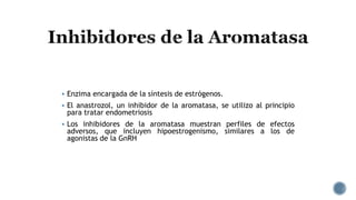  Enzima encargada de la síntesis de estrógenos.
 El anastrozol, un inhibidor de la aromatasa, se utilizo al principio
para tratar endometriosis
 Los inhibidores de la aromatasa muestran perfiles de efectos
adversos, que incluyen hipoestrogenismo, similares a los de
agonistas de la GnRH
 