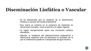  Se ha demostrado que es producto de la diseminación
linfática o vascular del tejido endometrial
 Esta teoría se sustenta en la presencia de implantes en
ubicaciones inusuales, como el periné o la región inguinal
 La región retroperitoneal posee una circulación linfática
abundante.
 Además, la tendencia del adenocarcinoma endometrial a
diseminarse mediante esta vía demuestra la facilidad con la
que el endometrio puede ser transportado de igual manera.
 