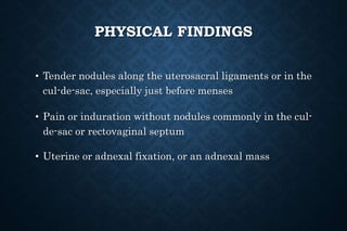 PHYSICAL FINDINGS
• Tender nodules along the uterosacral ligaments or in the
cul-de-sac, especially just before menses
• Pain or induration without nodules commonly in the cul-
de-sac or rectovaginal septum
• Uterine or adnexal fixation, or an adnexal mass
 
