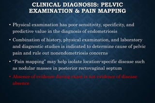 CLINICAL DIAGNOSIS: PELVIC
EXAMINATION & PAIN MAPPING
• Physical examination has poor sensitivity, specificity, and
predictive value in the diagnosis of endometriosis
• Combination of history, physical examination, and laboratory
and diagnostic studies is indicated to determine cause of pelvic
pain and rule out nonendometriosis concerns
• “Pain mapping” may help isolate location-specific disease such
as nodular masses in posterior rectovaginal septum
• Absence of evidence during exam is not evidence of disease
absence
 
