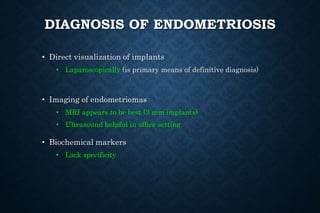 DIAGNOSIS OF ENDOMETRIOSIS
• Direct visualization of implants
• Laparoscopically (is primary means of definitive diagnosis)
• Imaging of endometriomas
• MRI appears to be best (3 mm implants)
• Ultrasound helpful in office setting
• Biochemical markers
• Lack specificity
 
