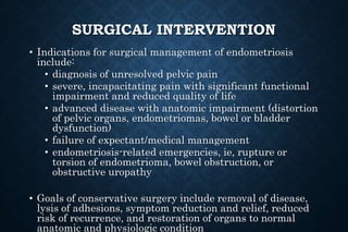 SURGICAL INTERVENTION
• Indications for surgical management of endometriosis
include:
• diagnosis of unresolved pelvic pain
• severe, incapacitating pain with significant functional
impairment and reduced quality of life
• advanced disease with anatomic impairment (distortion
of pelvic organs, endometriomas, bowel or bladder
dysfunction)
• failure of expectant/medical management
• endometriosis-related emergencies, ie, rupture or
torsion of endometrioma, bowel obstruction, or
obstructive uropathy
• Goals of conservative surgery include removal of disease,
lysis of adhesions, symptom reduction and relief, reduced
risk of recurrence, and restoration of organs to normal
anatomic and physiologic condition
 