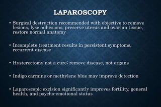LAPAROSCOPY
• Surgical destruction recommended with objective to remove
lesions, lyse adhesions, preserve uterus and ovarian tissue,
restore normal anatomy
• Incomplete treatment results in persistent symptoms,
recurrent disease
• Hysterectomy not a cure; remove disease, not organs
• Indigo carmine or methylene blue may improve detection
• Laparoscopic excision significantly improves fertility, general
health, and psycho-emotional status
 
