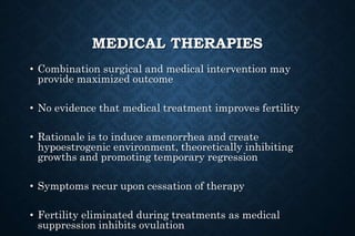 MEDICAL THERAPIES
• Combination surgical and medical intervention may
provide maximized outcome
• No evidence that medical treatment improves fertility
• Rationale is to induce amenorrhea and create
hypoestrogenic environment, theoretically inhibiting
growths and promoting temporary regression
• Symptoms recur upon cessation of therapy
• Fertility eliminated during treatments as medical
suppression inhibits ovulation
 