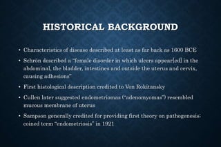 HISTORICAL BACKGROUND
• Characteristics of disease described at least as far back as 1600 BCE
• Schrön described a “female disorder in which ulcers appear[ed] in the
abdominal, the bladder, intestines and outside the uterus and cervix,
causing adhesions”
• First histological description credited to Von Rokitansky
• Cullen later suggested endometriomas (“adenomyomas”) resembled
mucous membrane of uterus
• Sampson generally credited for providing first theory on pathogenesis;
coined term “endometriosis” in 1921
 