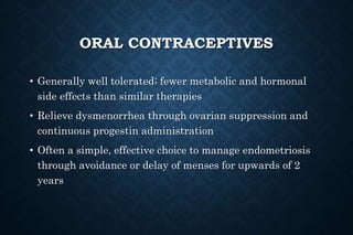 ORAL CONTRACEPTIVES
• Generally well tolerated; fewer metabolic and hormonal
side effects than similar therapies
• Relieve dysmenorrhea through ovarian suppression and
continuous progestin administration
• Often a simple, effective choice to manage endometriosis
through avoidance or delay of menses for upwards of 2
years
 