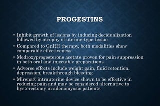 PROGESTINS
• Inhibit growth of lesions by inducing decidualization
followed by atrophy of uterine-type tissue
• Compared to GnRH therapy, both modalities show
comparable effectiveness
• Medroxyprogesterone acetate proven for pain suppression
in both oral and injectable preparations
• Adverse effects include weight gain, fluid retention,
depression, breakthrough bleeding
• Mirena® intrauterine device shown to be effective in
reducing pain and may be considered alternative to
hysterectomy in adenomyosis patients
 
