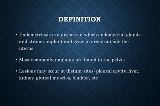 DEFINITION
• Endometriosis is a disease in which endometrial glands
and stroma implant and grow in areas outside the
uterus
• Most commonly implants are found in the pelvis
• Lesions may occur at distant sites: pleural cavity, liver,
kidney, gluteal muscles, bladder, etc
 