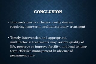 CONCLUSION
• Endometriosis is a chronic, costly disease
requiring long-term, multidisciplinary treatment
• Timely intervention and appropriate,
multifactorial treatments may restore quality of
life, preserve or improve fertility, and lead to long-
term effective management in absence of
permanent cure
 