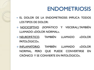 ENDOMETRIOSIS
 EL DOLOR DE LA ENDOMETRIOSIS IMPLICA TODOS
LOS TIPOS DE DOLOR:
 NOCICEPTIVO (SOMÁTICO Y VISCERAL).TAMBIÉN
LLAMADO «DOLOR NORMAL».
 NEUROPÁTICO. TAMBIÉN LLAMADO «DOLOR
PATOLÓGICO».
 INFLAMATORIO. TAMBIÉN LLAMADO «DOLOR
NORMAL, PERO QUE PUEDE CONVERTIRSE EN
CRÓNICO Y SE CONVIERTE EN PATOLÓGICO».
 