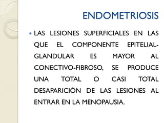 ENDOMETRIOSIS
 LAS LESIONES SUPERFICIALES EN LAS
QUE EL COMPONENTE EPITELIAL-
GLANDULAR ES MAYOR AL
CONECTIVO-FIBROSO, SE PRODUCE
UNA TOTAL O CASI TOTAL
DESAPARICIÓN DE LAS LESIONES AL
ENTRAR EN LA MENOPAUSIA.
 