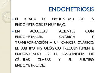 ENDOMETRIOSIS
 EL RIESGO DE MALIGNIDAD DE LA
ENDOMETRIOSIS ES MUY BAJO.
 EN AQUELLAS PACIENTES CON
ENDOMETRIOSIS OVÁRICA Y
TRANSFORMACIÓN A UN CÁNCER OVÁRICO,
EL SUBTIPO HISTOLÓGICO FRECUENTEMENTE
ENCONTRADO ES EL CARCINOMA DE
CÉLULAS CLARAS Y EL SUBTIPO
ENDOMETRIOIDE.
 