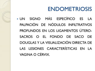 ENDOMETRIOSIS
 UN SIGNO MÁS ESPECÍFICO ES LA
PALPACIÓN DE NÓDULOS INFILTRATIVOS
PROFUNDOS EN LOS LIGAMENTOS ÚTERO-
SACROS O EL FONDO DE SACO DE
DOUGLAS Y LA VISUALIZACIÓN DIRECTA DE
LAS LESIONES CARACTERÍSTICAS EN LA
VAGINA O CÉRVIX.
 