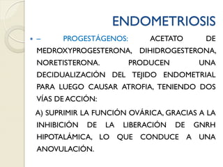 ENDOMETRIOSIS
 – PROGESTÁGENOS: ACETATO DE
MEDROXYPROGESTERONA, DIHIDROGESTERONA,
NORETISTERONA. PRODUCEN UNA
DECIDUALIZACIÓN DEL TEJIDO ENDOMETRIAL
PARA LUEGO CAUSAR ATROFIA, TENIENDO DOS
VÍAS DE ACCIÓN:
A) SUPRIMIR LA FUNCIÓN OVÁRICA, GRACIAS A LA
INHIBICIÓN DE LA LIBERACIÓN DE GNRH
HIPOTALÁMICA, LO QUE CONDUCE A UNA
ANOVULACIÓN.
 