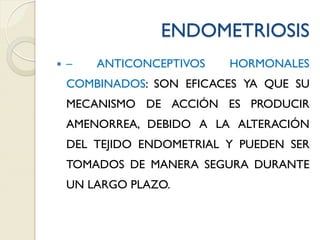 ENDOMETRIOSIS
 – ANTICONCEPTIVOS HORMONALES
COMBINADOS: SON EFICACES YA QUE SU
MECANISMO DE ACCIÓN ES PRODUCIR
AMENORREA, DEBIDO A LA ALTERACIÓN
DEL TEJIDO ENDOMETRIAL Y PUEDEN SER
TOMADOS DE MANERA SEGURA DURANTE
UN LARGO PLAZO.
 