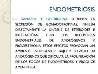 ENDOMETRIOSIS
 – DANAZOL Y GESTRINONA: SUPRIMEN LA
SECRECIÓN DE GONADOTROPINAS, INHIBEN
DIRECTAMENTE LA SÍNTESIS DE ESTEROIDES E
INTERACTÚAN CON LOS RECEPTORES
ENDOMETRIALES DE ANDRÓGENOS Y
PROGESTERONA. ESTOS EFECTOS PROVOCAN UN
AMBIENTE ESTROGÉNICO BAJO Y ELEVADO EN
ANDRÓGENOS QUE DIFICULTA LA PROLIFERACIÓN
DE LOS FOCOS DE ENDOMETRIOSIS Y PRODUCE
AMENORREA.
 