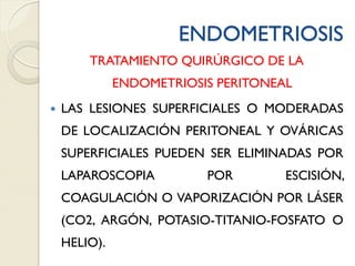 ENDOMETRIOSIS
TRATAMIENTO QUIRÚRGICO DE LA
ENDOMETRIOSIS PERITONEAL
 LAS LESIONES SUPERFICIALES O MODERADAS
DE LOCALIZACIÓN PERITONEAL Y OVÁRICAS
SUPERFICIALES PUEDEN SER ELIMINADAS POR
LAPAROSCOPIA POR ESCISIÓN,
COAGULACIÓN O VAPORIZACIÓN POR LÁSER
(CO2, ARGÓN, POTASIO-TITANIO-FOSFATO O
HELIO).
 