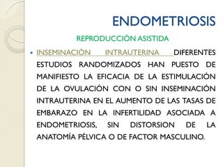 ENDOMETRIOSIS
REPRODUCCIÓN ASISTIDA
 INSEMINACIÓN INTRAUTERINA DIFERENTES
ESTUDIOS RANDOMIZADOS HAN PUESTO DE
MANIFIESTO LA EFICACIA DE LA ESTIMULACIÓN
DE LA OVULACIÓN CON O SIN INSEMINACIÓN
INTRAUTERINA EN EL AUMENTO DE LAS TASAS DE
EMBARAZO EN LA INFERTILIDAD ASOCIADA A
ENDOMETRIOSIS, SIN DISTORSION DE LA
ANATOMÍA PÉLVICA O DE FACTOR MASCULINO.
 