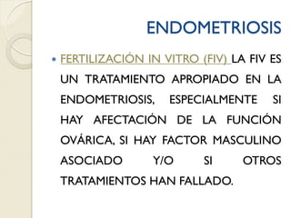 ENDOMETRIOSIS
 FERTILIZACIÓN IN VITRO (FIV) LA FIV ES
UN TRATAMIENTO APROPIADO EN LA
ENDOMETRIOSIS, ESPECIALMENTE SI
HAY AFECTACIÓN DE LA FUNCIÓN
OVÁRICA, SI HAY FACTOR MASCULINO
ASOCIADO Y/O SI OTROS
TRATAMIENTOS HAN FALLADO.
 