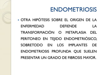 ENDOMETRIOSIS
 OTRA HIPÓTESIS SOBRE EL ORIGEN DE LA
ENFERMEDAD DEFIENDE LA
TRANSFORMACIÓN O METAPLASIA DEL
PERITONEO EN TEJIDO ENDOMETRIÓSICO,
SOBRETODO EN LOS IMPLANTES DE
ENDOMETRIOSIS PROFUNDA QUE SUELEN
PRESENTAR UN GRADO DE FIBROSIS MAYOR.
 