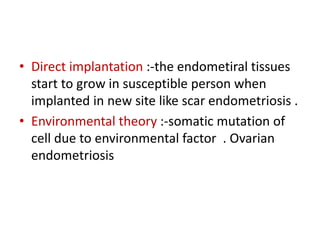 • Direct implantation :-the endometiral tissues
start to grow in susceptible person when
implanted in new site like scar endometriosis .
• Environmental theory :-somatic mutation of
cell due to environmental factor . Ovarian
endometriosis
 