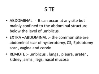 SITE
• ABDOMINAL :- It can occur at any site but
mainly confined to the abdominal structure
below the level of umblicus.
• EXTRA –ABDOMINAL :- the common site are
abdominal scar of hysterotomy, CS, Episiotomy
scar , vagina and cervix.
• REMOTE :- umblicus , lungs , pleura, ureter ,
kidney ,arms , legs, nasal mucosa
 