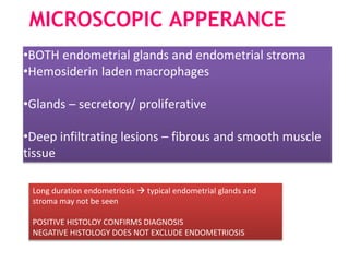 MICROSCOPIC APPERANCE
•BOTH endometrial glands and endometrial stroma
•Hemosiderin laden macrophages
•Glands – secretory/ proliferative
•Deep infiltrating lesions – fibrous and smooth muscle
tissue
Long duration endometriosis  typical endometrial glands and
stroma may not be seen
POSITIVE HISTOLOY CONFIRMS DIAGNOSIS
NEGATIVE HISTOLOGY DOES NOT EXCLUDE ENDOMETRIOSIS
 